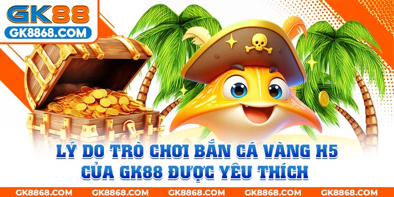 Lý do trò chơi bắn cá vàng H5 của GK88 được yêu thích